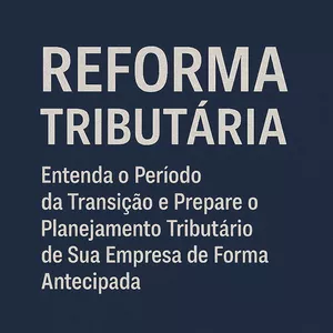 REFORMA TRIBUTÁRIA: Entenda o Período da Transição e Prepare o Planejamento Tributário de Sua Empresa de Forma Antecipada