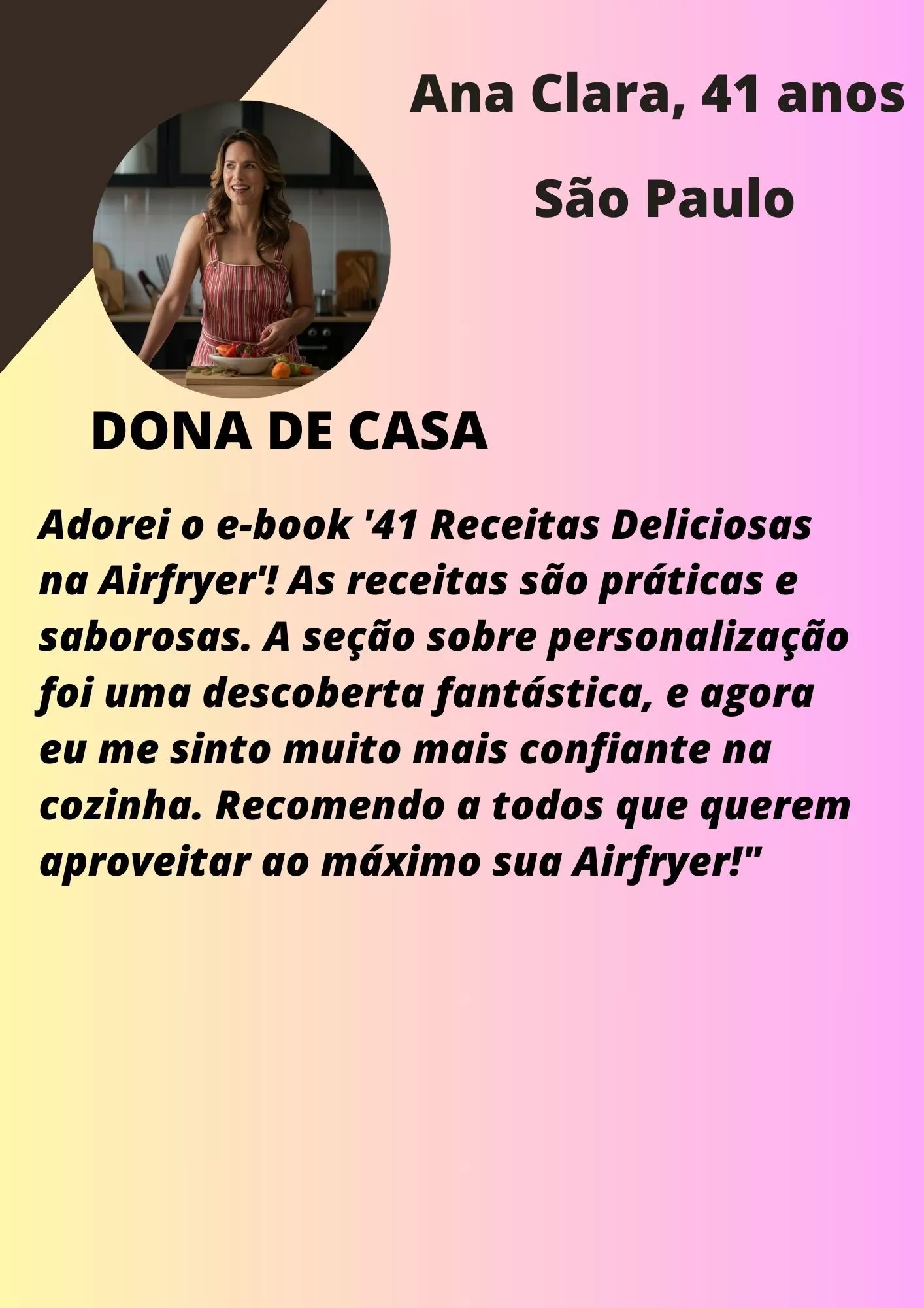 Ana Clara, São Paulo: Adorei o e-book 41 Receitas Deliciosas na Airfryer! As receitas são práticas e saborosas. A seção sobre personalização foi uma descoberta fantástica, e agora eu me sinto muito mais confiante na cozinha. Recomendo a todos que querem aproveitar ao máximo sua Airfryer!
